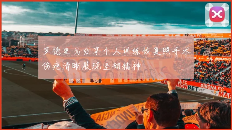 罗德里戈分享个人训练恢复照手术伤疤清晰展现坚韧精神